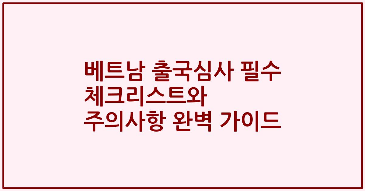 베트남 출국심사 필수 체크리스트와 주의사항 완벽 가이드