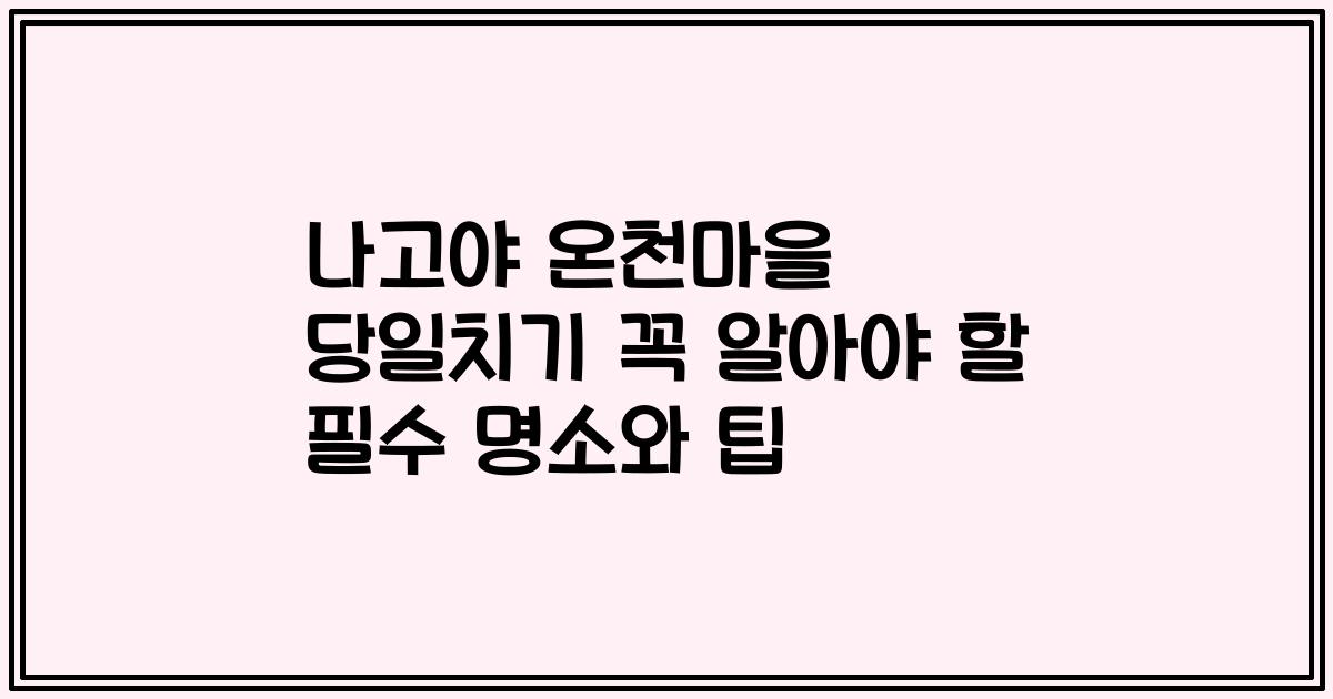 나고야 온천마을 당일치기 꼭 알아야 할 필수 명소와 팁